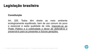 © Copyright 2013 Hewlett-Packard Development Company, L.P. The information contained herein is subject to change without notice.17
Constituição
Art. 225. Todos têm direito ao meio ambiente
ecologicamente equilibrado, bem de uso comum do povo
e essencial à sadia qualidade de vida, impondo-se ao
Poder Público e à coletividade o dever de defendê-lo e
preservá-lo para as presentes e futuras gerações.
Legislação brasileira
 