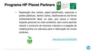 © Copyright 2013 Hewlett-Packard Development Company, L.P. The information contained herein is subject to change without notice.19
Programa HP Planet Partners
• Separação dos metais, papel plastificado, espumas e
partes plásticas, dentre outros, destinando-os da forma
ambientalmente ideal, ou seja, que causa o menor
impacto possível no meio ambiente, bem como permite
reduzir o consumo de recursos naturais e a pegada de
matéria-prima na natureza para a fabricação de novos
produtos.
www.hp.com.br/reciclar
 