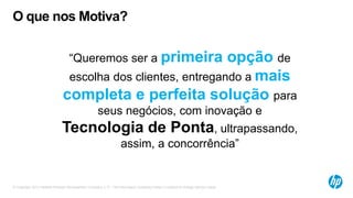 © Copyright 2012 Hewlett-Packard Development Company, L.P. The information contained herein is subject to change without notice.
O que nos Motiva?
“Queremos ser a primeira opção de
escolha dos clientes, entregando a mais
completa e perfeita solução para
seus negócios, com inovação e
Tecnologia de Ponta, ultrapassando,
assim, a concorrência”
 