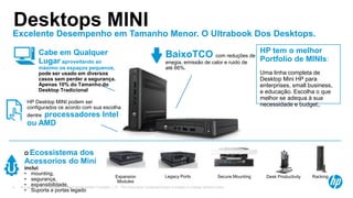 © Copyright 2013 Hewlett-Packard Development Company, L.P. The information contained herein is subject to change without notice.4
Excelente Desempenho em Tamanho Menor. O Ultrabook Dos Desktops.
Desktops MINI
Cabe em Qualquer
Lugar aproveitando ao
máximo os espaços pequenos,
pode ser usado em diversos
casos sem perder a segurança.
Apenas 10% do Tamanho do
Desktop Tradicional
HP Desktop MINI podem ser
configurados ce acordo com sua escolha
dentre processadores Intel
ou AMD
HP tem o melhor
Portfolio de MINIs:
Uma linha completa de
Desktop Mini HP para
enterprises, small business,
e educação. Escolha o que
melhor se adequa à sua
necessidade e budget;.
BaixoTCO com reduções de
enegia, emissão de calor e ruido de
até 66%.
Expansion
Modules
O Ecossistema dos
Acessorios do Mini
inclui:
• mounting,
• segurança,
• expansibilidade,
• Suporta a portas legado
Secure MountingLegacy Ports Desk Productivity Racking
 