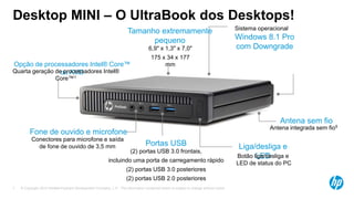 © Copyright 2013 Hewlett-Packard Development Company, L.P. The information contained herein is subject to change without notice.7
Desktop MINI – O UltraBook dos Desktops!
Fone de ouvido e microfone
Conectores para microfone e saída
de fone de ouvido de 3,5 mm
Windows 8.1 Pro
com Downgrade
Sistema operacional
Portas USB
(2) portas USB 3.0 frontais,
incluindo uma porta de carregamento rápido
(2) portas USB 3.0 posteriores
(2) portas USB 2.0 posteriores
Liga/desliga e
LEDBotão liga/desliga e
LED de status do PC
Opção de processadores Intel® Core™
ou AMDQuarta geração de processadores Intel®
Core™1
Tamanho extremamente
pequeno
6,9" x 1,3" x 7,0"
175 x 34 x 177
mm
Antena sem fio
Antena integrada sem fio5
 