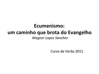 Ecumenismo:  um caminho que brota do Evangelho . Wagner Lopes Sanchez Curso de Verão 2011 