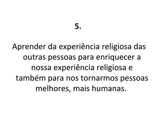 5.  Aprender da experiência religiosa das outras pessoas para enriquecer a nossa experiência religiosa e também para nos tornarmos pessoas melhores, mais humanas.  