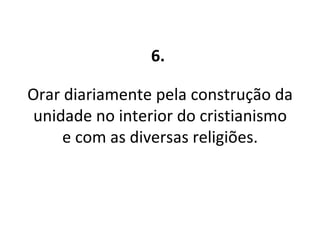6.   Orar diariamente pela construção da unidade no interior do cristianismo e com as diversas religiões. 