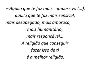–  Aquilo que te faz mais compassivo (...),  aquilo que te faz mais sensível,  mais desapegado, mais amoroso,  mais humanitário,  mais responsável...  A religião que conseguir  fazer isso de ti  é a melhor religião. 