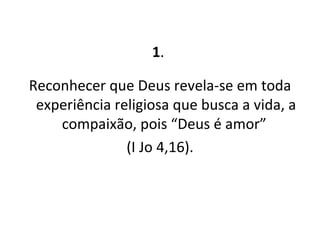 1 .  Reconhecer que Deus revela-se em toda experiência religiosa que busca a vida, a compaixão, pois “Deus é amor”  (I Jo 4,16). 