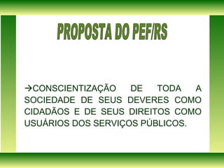  CONSCIENTIZAÇÃO DE TODA A SOCIEDADE DE SEUS DEVERES COMO CIDADÃOS E DE SEUS DIREITOS COMO USUÁRIOS DOS SERVIÇOS PÚBLICOS. PROPOSTA DO PEF/RS  