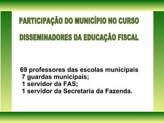 69 professores das escolas municipais  7 guardas municipais; 1 servidor da FAS; 1 servidor da Secretaria da Fazenda. PARTICIPAÇÃO DO MUNICÍPIO NO CURSO  DISSEMINADORES DA EDUCAÇÃO FISCAL  