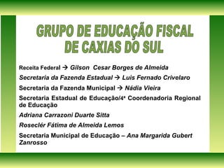 Receita Federa l     Gilson  Cesar Borges de Almeida Secretaria da Fazenda Estadual    Luis Fernado Crivelaro Secretaria da Fazenda Municipal     Nádia Vieira Secretaria Estadual de Educação/ 4ª  Coordenadoria Regional de Educação Adriana Carrazoni Duarte Sitta  Roseclér Fátima de Almeida Lemos  Secretaria Municipal de Educação –  Ana Margarida Gubert  Zanrosso GRUPO DE EDUCAÇÃO FISCAL  DE CAXIAS DO SUL  