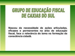 Nasceu da necessidade de ações articuladas, eficazes e permanentes na área de educação fiscal, face a relevância do tema na formação da consciência cidadã. GRUPO DE EDUCAÇÃO FISCAL  DE CAXIAS DO SUL  