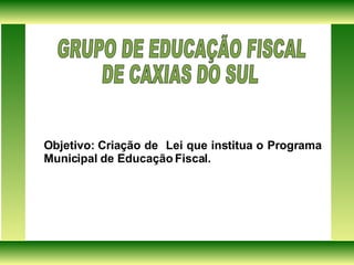 Objetivo: Criação de  Lei que institua o Programa Municipal de Educação Fiscal. GRUPO DE EDUCAÇÃO FISCAL  DE CAXIAS DO SUL  