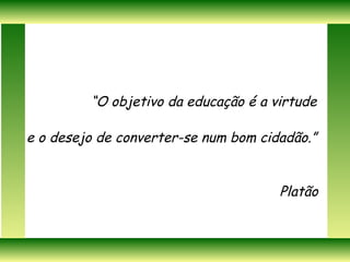 “ O objetivo da educação é a virtude  e o desejo de converter-se num bom cidadão.” Platão   
