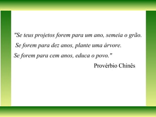 "Se teus projetos forem para um ano, semeia o grão. Se forem para dez anos, plante uma árvore.  Se forem para cem anos, educa o povo."  Provérbio Chinês 