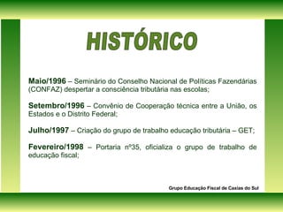 Maio/1996  – Seminário do Conselho Nacional de Políticas Fazendárias (CONFAZ) despertar a consciência tributária nas escolas; Setembro/1996  – Convênio de Cooperação técnica entre a União, os Estados e o Distrito Federal; Julho/1997  – Criação do grupo de trabalho educação tributária – GET; Fevereiro/1998  – Portaria nº35, oficializa o grupo de trabalho de educação fiscal; Grupo Educação Fiscal de Caxias do Sul HISTÓRICO  