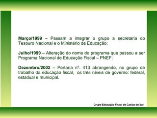 Março/1999  – Passam a integrar o grupo a secretaria do Tesouro Nacional e o Ministério de Educação; Julho/1999  – Alteração do nome do programa que passou a ser Programa Nacional de Educação Fiscal – PNEF; Dezembro/2002  – Portaria nº. 413 abrangendo, no grupo de trabalho da educação fiscal,  os três níveis de governo: federal, estadual e municipal. Grupo Educação Fiscal de Caxias do Sul 