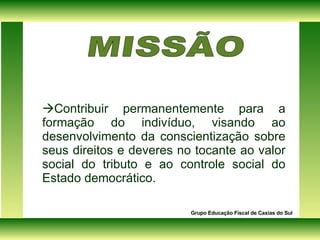  Contribuir permanentemente para a formação do indivíduo, visando ao desenvolvimento da conscientização sobre seus direitos e deveres no tocante ao valor social do tributo e ao controle social do Estado democrático. Grupo Educação Fiscal de Caxias do Sul MISSÃO  