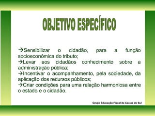  Sensibilizar o cidadão, para a função socioeconômica do tributo;  Levar aos cidadãos conhecimento sobre a administração pública;   Incentivar o acompanhamento, pela sociedade, da aplicação dos recursos públicos;   Criar condições para uma relação harmoniosa entre o estado e o cidadão. Grupo Educação Fiscal de Caxias do Sul OBJETIVO ESPECÍFICO 