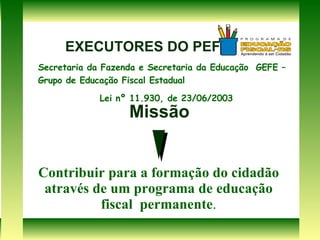 Missão Contribuir para a formação do cidadão através de um programa de educação fiscal  permanente . Secretaria da Fazenda e Secretaria da Educação  GEFE – Grupo de Educação Fiscal Estadual Lei nº 11.930, de 23/06/2003 EXECUTORES DO PEF 