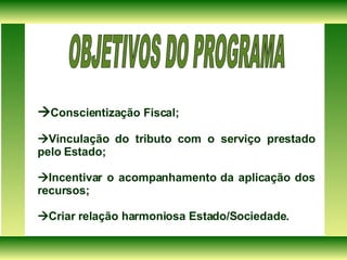  Conscientização Fiscal;  Vinculação do tributo com o serviço prestado pelo Estado;  Incentivar o acompanhamento da aplicação dos recursos;  Criar relação harmoniosa Estado/Sociedade. OBJETIVOS DO PROGRAMA  