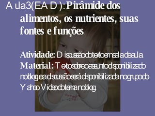 Aula 3 (EAD):  Pirâmide dos alimentos, os nutrientes, suas fontes e funções Atividade:  Discussão do texto em sala de aula. Material:  Texto sobre o assunto disponibilizado no blog e a discussão será disponibilizada no grupo do Yahoo. Vídeo do tema no blog. 