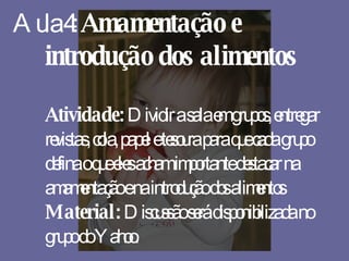 Aula 4:  Amamentação e introdução dos alimentos Atividade:  Dividir a sala em grupos, entregar revistas, cola, papel e tesoura para que cada grupo defina o que eles acham importante destacar na amamentação e na introdução dos alimentos Material:  Discussão será disponibilizada no grupo do Yahoo. 
