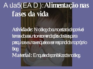 Aula 5 (EAD):  Alimentação nas fases da vida Atividade:  No blog do curso estará disponível temas do assunto recomendações de sites para pesquisas e uma enquete a ser respondida no próprio blog Material:  Enquete disponibilizada no blog. 