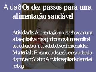 Aula 6:  Os dez passos para uma alimentação saudável Atividade:  Apresentação em data show com uma aula explicativa interagindo com os alunos e no final será aplicada uma atividade de verdadeiro ou falso Material:  Resumo da discussão em sala de aula disponível no Yahoo. Atividade aplicada disponível no blog. 