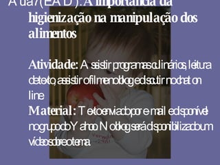 Aula 7 (EAD):  A importância da higienização na manipulação dos alimentos Atividade:  Assistir programas culinários, leitura de texto, assistir o filme no blog e discutir no chat on line. Material:  Texto enviado por e-mail e disponível no grupo do Yahoo. No blog será disponibilizado um vídeo sobre o tema. 