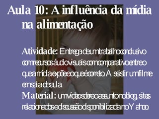 Aula 10: A influência da mídia na alimentação Atividade:  Entrega de um trabalho conclusivo com recursos áudio visuais com comparativo entre o que a mídia expõe e o que é correto. Assistir um filme em sala de aula. Material:  um vídeo sobre o assunto no blog, sites relacionados e discussão disponibilizada no Yahoo. 