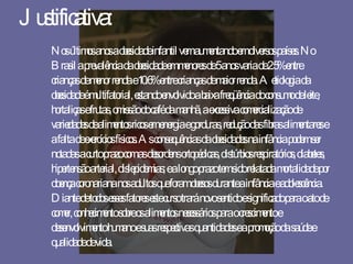 Justificativa: Nos últimos anos a obesidade infantil vem aumentando em diversos países. No Brasil a prevalência da obesidade em menores de 5 anos varia de 2.5% entre crianças de menor renda e 10.6% entre crianças de maior renda. A etiologia da obesidade é multifatorial, estando envolvido a baixa freqüência do consumo de leite, hortaliças e frutas, omissão do café da manhã, a excessiva comercialização de variedades de alimentos ricos em energia e gorduras, redução das fibras alimentares e a falta de exercícios físicos. As consequências da obesidades na infância podem ser notadas a curto prazo com as desordens ortopédicas, distúrbios respiratórios, diabetes, hipertensão arterial, dislepidemias; e a longo prazo tem sido relatada mortalidade por doença coronariana nos adultos que foram obesos durante a infância e adolescência. Diante de todos esses fatores este curso trará novo sentido e significado para o ato de comer, conhecimento sobre os alimentos necessários para o crescimento e desenvolvimento humano e suas respectivas quantidades e a promoção da saúde e qualidade de vida. 