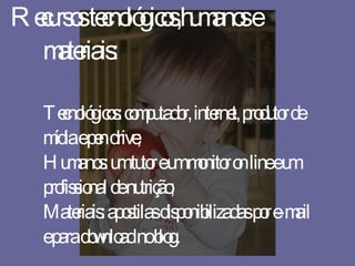 Recursos tecnológicos,humanos e materiais: Tecnológicos: computador, internet, produtor de mídia e pen drive; Humanos: um tutor e um monitor on line e um profissional de nutrição; Materiais: apostilas disponibilizadas por e-mail e para download no blog. 