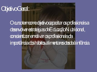 Objetivo Geral: O curso tem como objetivo capacitar os profissionais a desenvolver estratégias de Educação Nutricional, conscientizar e motivar os profissionais da importância dos hábitos alimentares desde à infância. 
