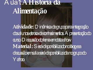 Aula 1:  A História da Alimentação Atividade:  Dinâmica de grupo para integração dos alunos e troca de conhecimentos. Apresentação do curso. Discussão do tema em data show. Material:  Será disponibilizado no blog e a discussão em sala será disponibilizada no grupo do Yahoo. 