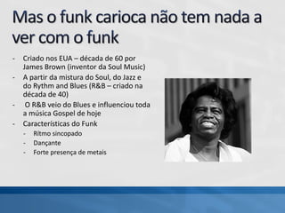 - Criado nos EUA – década de 60 por
James Brown (inventor da Soul Music)
- A partir da mistura do Soul, do Jazz e
do Rythm and Blues (R&B – criado na
década de 40)
- O R&B veio do Blues e influenciou toda
a música Gospel de hoje
- Características do Funk
- Rítmo sincopado
- Dançante
- Forte presença de metais
 