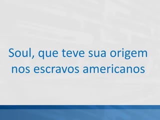 Soul, que teve sua origem
nos escravos americanos
 