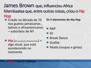 Hip
Hop
Criado na década de 70
nos guetos jamaicanos ,
latinos e afroamericanos
– subúrbios de NY
Hip (do vernávulo afroamericano) =
algo atual, que está
acontecendo no
momento
Hop – (idem) = dança
Os 5 elementos do Hip Hop
RAP
DJ
Break Dance
Grafite
Moda (roupas e gírias)
 