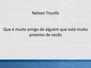 Nelson Triunfo
Que é muito amigo de alguém que está muito
próximo de vocês
 