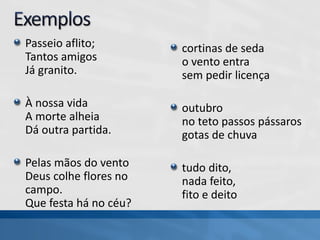 Passeio aflito;
Tantos amigos
Já granito.
À nossa vida
A morte alheia
Dá outra partida.
Pelas mãos do vento
Deus colhe flores no
campo.
Que festa há no céu?
cortinas de seda
o vento entra
sem pedir licença
outubro
no teto passos pássaros
gotas de chuva
tudo dito,
nada feito,
fito e deito
 