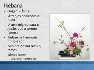 - Origem – Índia
- Arranjos dedicados à
Buda
- A arte migrou para o
Japão, que a tornou
famosa
- Ênfase na harmonia,
ritmo e cor
- Sempre possui três (3)
ramos
- Simbolizam:
- Céu, Terra, Humanidade
 