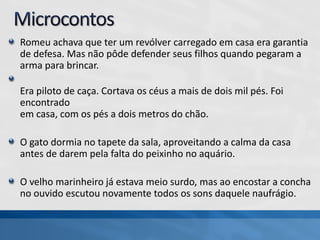Romeu achava que ter um revólver carregado em casa era garantia
de defesa. Mas não pôde defender seus filhos quando pegaram a
arma para brincar.
Era piloto de caça. Cortava os céus a mais de dois mil pés. Foi
encontrado
em casa, com os pés a dois metros do chão.
O gato dormia no tapete da sala, aproveitando a calma da casa
antes de darem pela falta do peixinho no aquário.
O velho marinheiro já estava meio surdo, mas ao encostar a concha
no ouvido escutou novamente todos os sons daquele naufrágio.
 