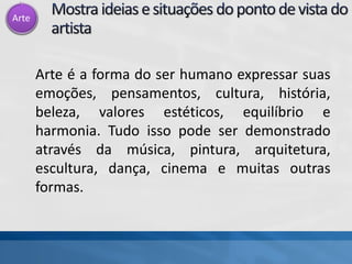 Arte
Arte é a forma do ser humano expressar suas
emoções, pensamentos, cultura, história,
beleza, valores estéticos, equilíbrio e
harmonia. Tudo isso pode ser demonstrado
através da música, pintura, arquitetura,
escultura, dança, cinema e muitas outras
formas.
 