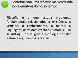 Filosofia
Filosofia é o que estuda problemas
fundamentais relacionados a existência, a
verdade, o conhecimento, a mente, a
linguagem, os valores estéticos e morais. Ela
se distingui da religião e mitologia por dar
ênfase a argumentos racionais
 