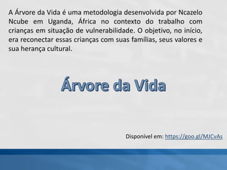 Disponível em: https://goo.gl/MJCvAs
A Árvore da Vida é uma metodologia desenvolvida por Ncazelo
Ncube em Uganda, África no contexto do trabalho com
crianças em situação de vulnerabilidade. O objetivo, no início,
era reconectar essas crianças com suas famílias, seus valores e
sua herança cultural.
 