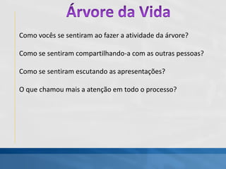Como vocês se sentiram ao fazer a atividade da árvore?
Como se sentiram compartilhando-a com as outras pessoas?
Como se sentiram escutando as apresentações?
O que chamou mais a atenção em todo o processo?
 