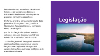 Legislação
Distintamente ao tratamento de Resíduos
Sólidos e ao Saneamento Básico, o
tratamento de efluentes não dispões de
preceitos normativos específicos
De forma primária o tratamento legal é dado
pela Lei Nº 9.433 (08/01/1997) - Política
Nacional de Recursos Hídricos, conhecida
como Lei das águas.
Art. 21. Na fixação dos valores a serem
cobrados pelo uso dos recursos hídricos
devem ser observados, dentre outros:
.II - nos lançamentos de esgotos e demais
resíduos líquidos ou gasosos, o volume
lançado e seu regime de variação e as
características físico-químicas, biológicas e de
toxidade do afluente
 