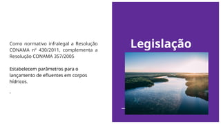 Legislação
Como normativo infralegal a Resolução
CONAMA nº 430/2011, complementa a
Resolução CONAMA 357/2005
Estabelecem parâmetros para o
lançamento de efluentes em corpos
hídricos.
.
 