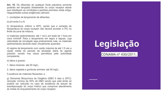 Legislação
Art. 16. Os efluentes de qualquer fonte poluidora somente
poderão ser lançados diretamente no corpo receptor desde
que obedeçam as condições e padrões previstos neste artigo,
resguardadas outras exigências cabíveis:
I - condições de lançamento de efluentes:
a) pH entre 5 a 9;
b) temperatura: inferior a 40ºC, sendo que a variação de
temperatura do corpo receptor não deverá exceder a 3ºC no
limite da zona de mistura;
c) materiais sedimentáveis: até 1 mL/L em teste de 1 hora em
cone Inmhoff. Para o lançamento em lagos e lagoas, cuja
velocidade de circulação seja praticamente nula, os materiais
sedimentáveis deverão estar virtualmente ausentes;
d) regime de lançamento com vazão máxima de até 1,5 vez a
vazão média do período de atividade diária do agente
poluidor, exceto nos casos permitidos pela autoridade
competente;
e) óleos e graxas:
1. óleos minerais: até 20 mg/L;
2. óleos vegetais e gorduras animais: até 50 mg/L;
f) ausência de materiais flutuantes; e
g) Demanda Bioquímica de Oxigênio (DBO 5 dias a 20ºC):
remoção mínima de 60% de DBO sendo que este limite só
poderá ser reduzido no caso de existência de estudo de
autodepuração do corpo hídrico que comprove atendimento
às metas do enquadramento do corpo receptor;
CONAMA nº 430/2011,
 