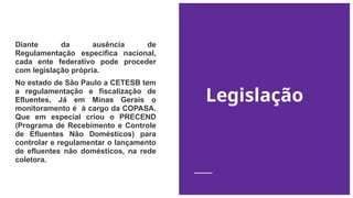 Legislação
Diante da ausência de
Regulamentação específica nacional,
cada ente federativo pode proceder
com legislação própria.
No estado de São Paulo a CETESB tem
a regulamentação e fiscalização de
Efluentes, Já em Minas Gerais o
monitoramento é à cargo da COPASA.
Que em especial criou o PRECEND
(Programa de Recebimento e Controle
de Efluentes Não Domésticos) para
controlar e regulamentar o lançamento
de efluentes não domésticos, na rede
coletora.
 