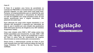 Legislação
Fator K
O Fator K é também uma forma de penalidade no
contrato do PRECEND e é fundamentado no princípio do
poluidor pagador, ou seja, quem polui mais paga mais.
Portanto, os empreendimentos que os relatórios de auto
monitoramento evidenciem o lançamento de efluentes
na rede da COPASA com carga poluidora maior do que
aquela quantificada para o esgoto doméstico, são
passíveis de sobre taxa.
Essa alteração de carga entre esgoto doméstico e um
efluente não doméstico é expressa por intermédio do
fator K, que é medido por uma relação dos parâmetros
DQO (Demanda Química de Oxigênio) e/ou SST (Sólidos
Suspensos Totais).
Caso esta relação entre DQO e SST esteja acima dos
limites permitidos para lançamento, ou seja, DQO > 450
mg/L e SST > 300 mg/L, deverá ser multiplicado o índice
de Fator K sobre taxa de recebimento de esgotos
discriminada na conta emitida pela concessionária,
Dessa forma, a determinação correta do Fator K para
cada situação deve ser feita conforme tabela do Fator de
Carga Poluidora “K”, anexa à Norma Técnica 187/5
COPASA.
Norma Técnica 187/5 COPASA.
 