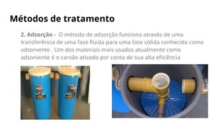 Métodos de tratamento
2. Adsorção - O método de adsorção funciona através de uma
transferência de uma fase fluida para uma fase sólida conhecida como
adsorvente . Um dos materiais mais usados atualmente como
adsorvente é o carvão ativado por conta de sua alta eficiência
 